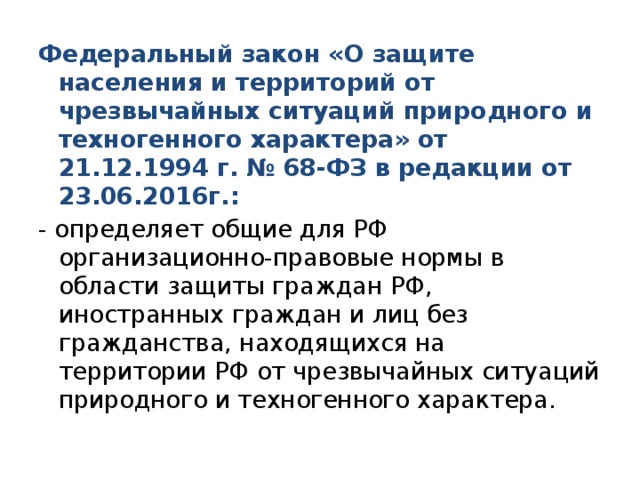 Федеральный закон «О защите населения и территорий от чрезвычайных ситуаций природного и техногенного характера» от 21.12.1994 г. № 68-ФЗ в редакции от 23.06.2016г.: - определяет общие для РФ организационно-правовые нормы в области защиты граждан РФ, иностранных граждан и лиц без гражданства, находящихся на территории РФ от чрезвычайных ситуаций природного и техногенного характера. 