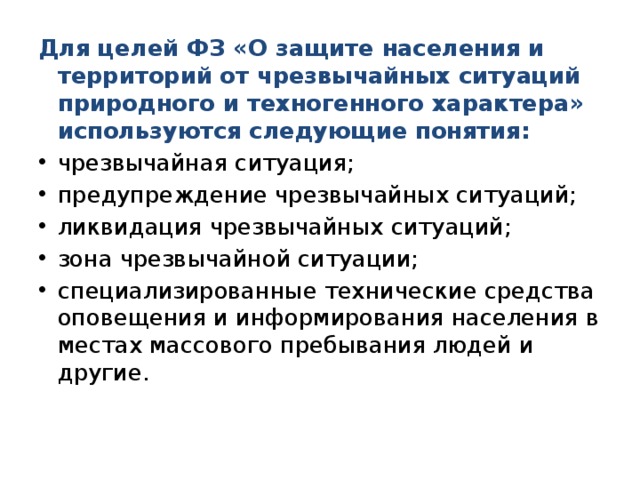 Для целей ФЗ «О защите населения и территорий от чрезвычайных ситуаций природного и техногенного характера» используются следующие понятия: чрезвычайная ситуация; предупреждение чрезвычайных ситуаций; ликвидация чрезвычайных ситуаций; зона чрезвычайной ситуации; специализированные технические средства оповещения и информирования населения в местах массового пребывания людей и другие. 