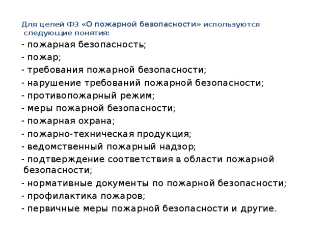 Для целей ФЗ «О пожарной безопасности» используются следующие понятия: - пожарная безопасность; - пожар; - требования пожарной безопасности; - нарушение требований пожарной безопасности; - противопожарный режим; - меры пожарной безопасности; - пожарная охрана; - пожарно-техническая продукция; - ведомственный пожарный надзор; - подтверждение соответствия в области пожарной безопасности; - нормативные документы по пожарной безопасности; - профилактика пожаров; - первичные меры пожарной безопасности и другие. 
