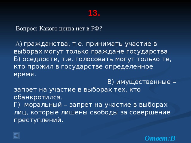 13 .    Вопрос: Какого ценза нет в РФ?  А) гражданства, т.е. принимать участие в выборах могут только граждане государства. Б) оседлости, т.е. голосовать могут только те, кто прожил в государстве определенное время. В) имущественные – запрет на участие в выборах тех, кто обанкротился. Г) моральный – запрет на участие в выборах лиц, которые лишены свободы за совершение преступлений.  Ответ:В  