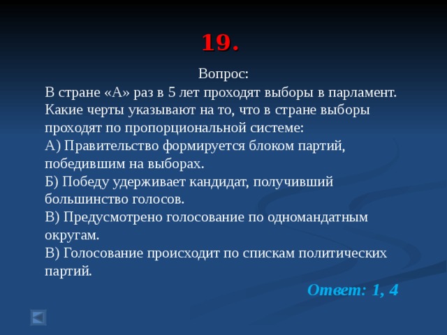 19.  Вопрос: В стране «А» раз в 5 лет проходят выборы в парламент. Какие черты указывают на то, что в стране выборы проходят по пропорциональной системе: А) Правительство формируется блоком партий, победившим на выборах. Б) Победу удерживает кандидат, получивший большинство голосов. В) Предусмотрено голосование по одномандатным округам. В) Голосование происходит по спискам политических партий.  Ответ: 1, 4  
