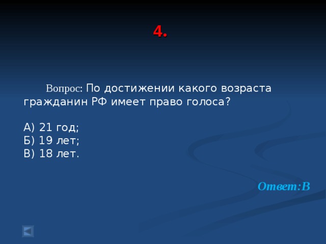  4 .      Вопрос: По достижении какого возраста гражданин РФ имеет право голоса? А) 21 год; Б) 19 лет; В) 18 лет. Ответ:В  