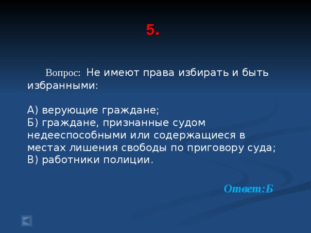  5 .     Вопрос: Не имеют права избирать и быть избранными: А) верующие граждане; Б) граждане, признанные судом недееспособными или содержащиеся в местах лишения свободы по приговору суда; В) работники полиции. Ответ:Б  