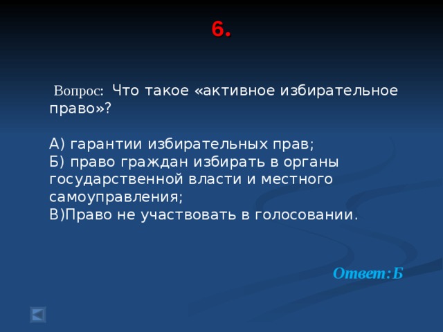 6 .     Вопрос: Что такое «активное избирательное право»? А) гарантии избирательных прав; Б) право граждан избирать в органы государственной власти и местного самоуправления; В)Право не участвовать в голосовании.  Ответ:Б 