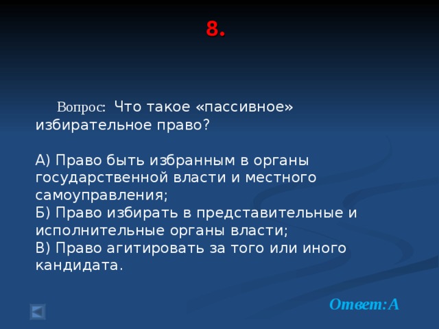 8 .     Вопрос: Что такое «пассивное» избирательное право? А) Право быть избранным в органы государственной власти и местного самоуправления; Б) Право избирать в представительные и исполнительные органы власти; В) Право агитировать за того или иного кандидата.  Ответ:А  