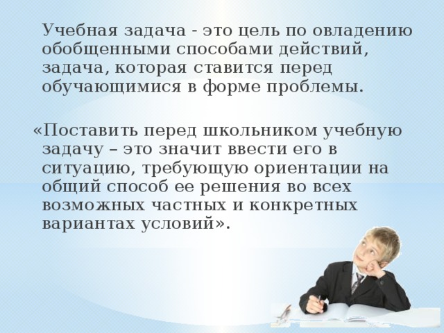 Учебная задача - это цель по овладению обобщенными способами действий, задача, которая ставится перед обучающимися в форме проблемы. «Поставить перед школьником учебную задачу – это значит ввести его в ситуацию, требующую ориентации на общий способ ее решения во всех возможных частных и конкретных вариантах условий». 
