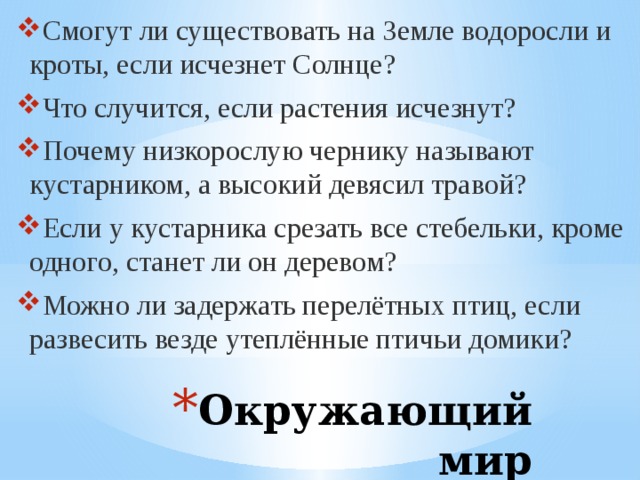 Смогут ли существовать на Земле водоросли и кроты, если исчезнет Солнце? Что случится, если растения исчезнут? Почему низкорослую чернику называют кустарником, а высокий девясил травой? Если у кустарника срезать все стебельки, кроме одного, станет ли он деревом? Можно ли задержать перелётных птиц, если развесить везде утеплённые птичьи домики? Окружающий мир 