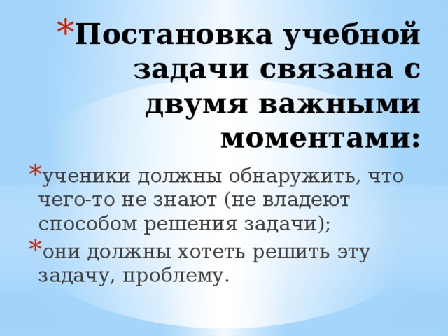Постановка учебной задачи связана с двумя важными моментами:   ученики должны обнаружить, что чего-то не знают (не владеют способом решения задачи); они должны хотеть решить эту задачу, проблему. 