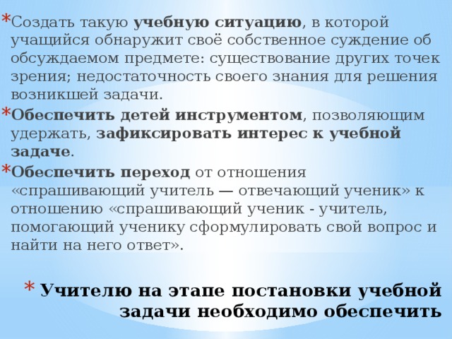 Создать такую учебную ситуацию , в которой учащийся обнаружит своё собственное суждение об обсуждаемом предмете: существование других точек зрения; недостаточность своего знания для решения возникшей задачи. Обеспечить детей инструментом , позволяющим удержать, зафиксировать интерес к учебной задаче . Обеспечить переход от отношения «спрашивающий учитель — отвечающий ученик» к отношению «спрашивающий ученик - учитель, помогающий ученику сформулировать свой вопрос и найти на него ответ». Учителю на этапе постановки учебной задачи необходимо обеспечить следующие условия .   