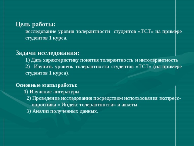   Цель работы: исследование уровня толерантности студентов «ТСТ» на примере студентов 1 курса. исследование уровня толерантности студентов «ТСТ» на примере студентов 1 курса. Задачи  исследования: 1) Дать характеристику понятия толерантность и интолерантность 2) Изучить уровень толерантности студентов «ТСТ» (на примере студентов 1 курса). 1) Дать характеристику понятия толерантность и интолерантность 2) Изучить уровень толерантности студентов «ТСТ» (на примере студентов 1 курса). Основные этапы работы:  1) И зучение литературы.  2) Проведение исследования посредством использования экспресс-  опросника « Индекс толерантности» и анкеты.  3) Анализ полученных данных.         