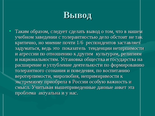 Вывод Таким образом, следует сделать вывод о том, что в нашем учебном заведении с толерантностью дело обстоит не так критично, но мнение почти 1/6 респондентов заставляет задуматься, ведь это показатель тенденции нетерпимости и агрессии по отношению к другим культурам, религиям и национальностям. Установка общества и государства на расширение и углубление деятельности по формированию толерантного сознания и поведения, по воспитанию веротерпимости, миролюбия, непримиримости к экстремизму приобрела в России особую важность и смысл. Учитывая вышеприведенные данные анкет эта проблема актуальна и у нас. 