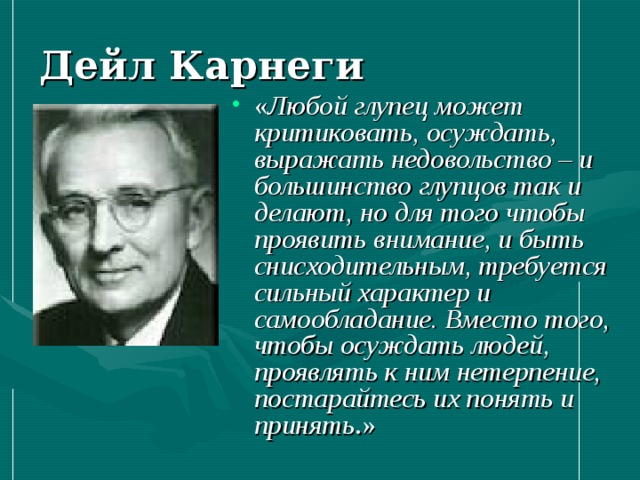 Дейл Карнеги « Любой глупец может критиковать, осуждать, выражать недовольство – и большинство глупцов так и делают, но для того чтобы проявить внимание, и быть снисходительным, требуется сильный характер и самообладание. Вместо того, чтобы осуждать людей, проявлять к ним нетерпение, постарайтесь их понять и принять .» 