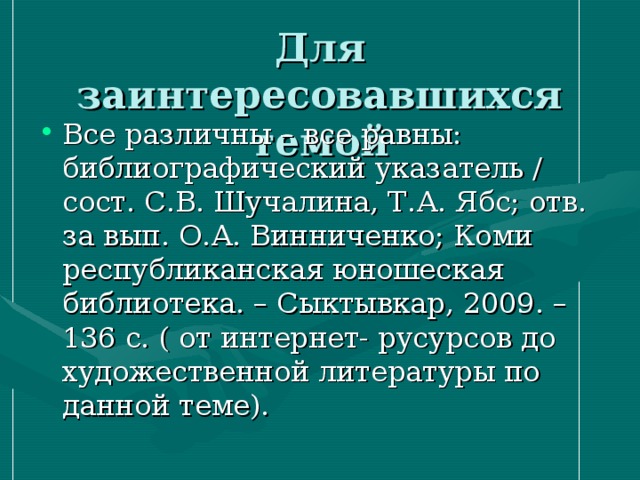Все различны – все равны: библиографический указатель / сост. С.В. Шучалина, Т.А. Ябс; отв. за вып. О.А. Винниченко; Коми республиканская юношеская библиотека. – Сыктывкар, 2009. – 136 с. ( от интернет- русурсов до художественной литературы по данной теме). 