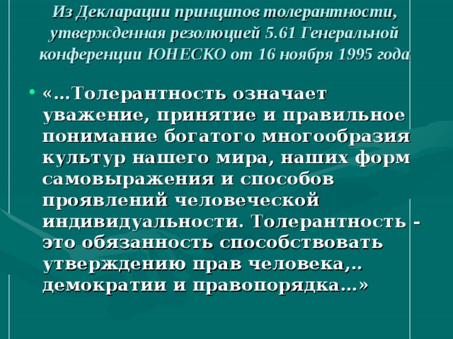 Из Декларации принципов толерантности, утвержденная резолюцией 5.61 Генеральной конференции ЮНЕСКО от 16 ноября 1995 года   «…Толерантность означает уважение, принятие и правильное понимание богатого многообразия культур нашего мира, наших форм самовыражения и способов проявлений человеческой индивидуальности. Толерантность - это обязанность способствовать утверждению прав человека,.. демократии и правопорядка…» 