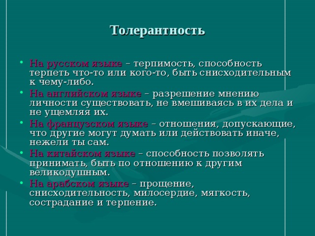 Толерантность На русском языке – терпимость, способность терпеть что-то или кого-то, быть снисходительным к чему-либо. На английском языке – разрешение мнению личности существовать, не вмешиваясь в их дела и не ущемляя их. На французском языке – отношения, допускающие, что другие могут думать или действовать иначе, нежели ты сам. На китайском языке – способность позволять принимать, быть по отношению к другим великодушным. На арабском языке – прощение, снисходительность, милосердие, мягкость, сострадание и терпение. 