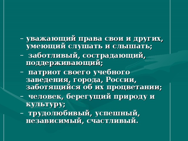 уважающий права свои и других, умеющий слушать и слышать;  заботливый, сострадающий, поддерживающий;  патриот своего учебного заведения, города, России, заботящийся об их процветании;  человек, берегущий природу и культуру;  трудолюбивый, успешный, независимый, счастливый. уважающий права свои и других, умеющий слушать и слышать;  заботливый, сострадающий, поддерживающий;  патриот своего учебного заведения, города, России, заботящийся об их процветании;  человек, берегущий природу и культуру;  трудолюбивый, успешный, независимый, счастливый. 