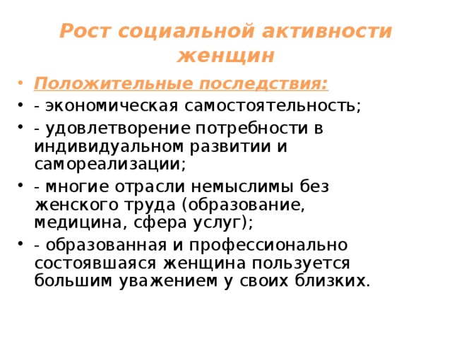 Рост социальной активности женщин Положительные последствия: - экономическая самостоятельность; - удовлетворение потребности в индивидуальном развитии и самореализации; - многие отрасли немыслимы без женского труда (образование, медицина, сфера услуг); - образованная и профессионально состоявшаяся женщина пользуется большим уважением у своих близких. 