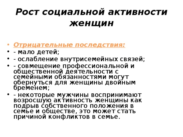 Рост социальной активности женщин Отрицательные последствия: - мало детей; - ослабление внутрисемейных связей; - совмещение профессиональной и общественной деятельности с семейными обязанностями могут обернуться для женщины двойным бременем; - некоторые мужчины воспринимают возросшую активность женщины как подрыв собственного положения в семье и обществе, это может стать причиной конфликтов в семье. 