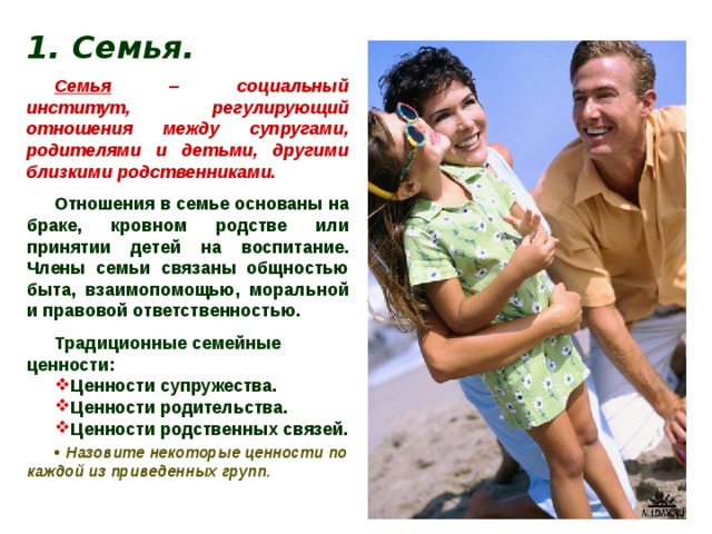 1. Семья. Семья – социальный институт, регулирующий отношения между супругами, родителями и детьми, другими близкими родственниками. Отношения в семье основаны на браке, кровном родстве или принятии детей на воспитание. Члены семьи связаны общностью быта, взаимопомощью, моральной и правовой ответственностью. Традиционные семейные ценности: Ценности супружества. Ценности родительства. Ценности родственных связей.   Назовите некоторые ценности по каждой из приведенных групп. 