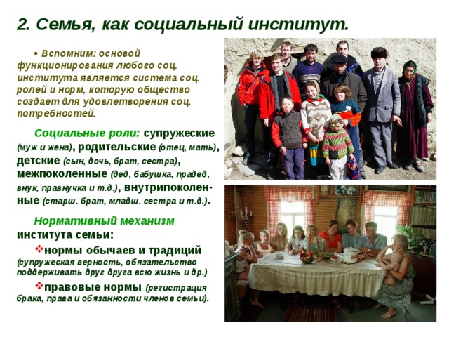 2. Семья, как социальный институт.   Вспомним: основой функционирования любого соц. института является система соц. ролей и норм, которую общество создает для удовлетворения соц. потребностей. Социальные роли: супружеские (муж и жена) ,  родительские  (отец,  мать) , детские (сын, дочь, брат, сестра) , межпоколенные (дед, бабушка, прадед, внук, правнучка и т.д.) , внутрипоколен-ные (старш. брат, младш. сестра и т.д.) . Нормативный механизм института семьи: нормы обычаев и традиций (супружеская верность, обязательство поддерживать друг друга всю жизнь и др.) правовые нормы (регистрация брака, права и обязанности членов семьи). 