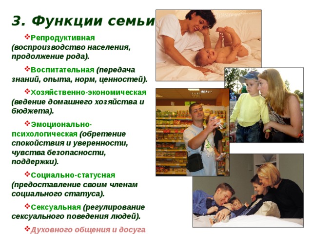 3. Функции семьи . Репродуктивная  (воспроизводство населения, продолжение рода). Воспитательная  (передача знаний, опыта, норм, ценностей). Хозяйственно-экономическая (ведение домашнего хозяйства и бюджета). Эмоционально-психологическая  (обретение спокойствия и уверенности, чувства безопасности, поддержки). Социально-статусная (предоставление своим членам социального статуса). Сексуальная  (регулирование сексуального поведения людей). Духовного общения и досуга 