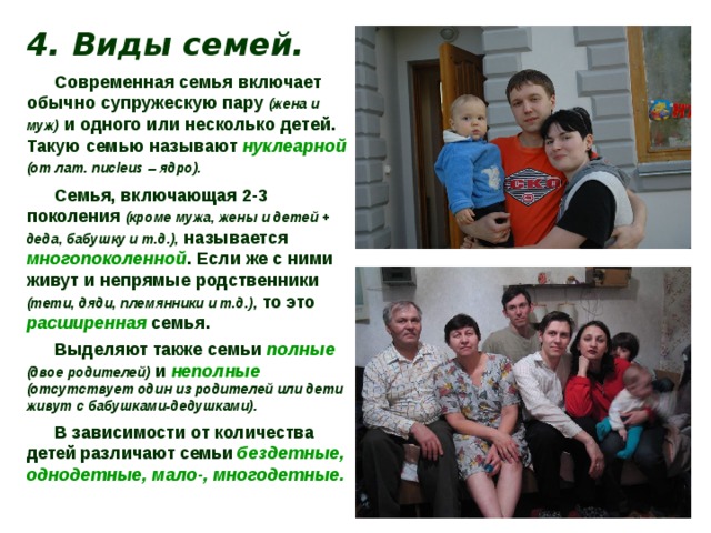 4. Виды семей. Современная семья включает обычно супружескую пару (жена и муж) и одного или несколько детей. Такую семью называют  нуклеарной  (от лат. nucleus – ядро).  Семья, включающая 2-3 поколения (кроме мужа, жены и детей + деда, бабушку и т.д.), называется многопоколенной . Если же с ними живут и непрямые родственники (тети, дяди, племянники и т.д.), то это расширенная  семья. Выделяют также семьи полные  (двое родителей) и неполные  (отсутствует один из родителей или дети живут с бабушками-дедушками). В зависимости от количества детей  различают  семьи  бездетные, однодетные, мало-, многодетные. 