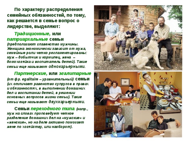 По характеру распределения семейных обязанностей, по тому, как решается в семье вопрос о лидерстве, выделяют: Традиционные, или патриархальные семьи (предполагают главенство мужчины. Женщина экономически зависит от мужа, семейные роли четко регламентированы: муж – добытчик и кормилец, жена – домохозяйка и воспитатель детей). Такие семьи еще называют однокарьерными. Партнерские, или эгалитарные  (от фр. egalitaire – уравнительный) семьи (их отличает равенство супругов в правах и обязанностях, в выполнении домашних дел и воспитании детей, в решении основных вопросов жизни семьи). Такие семьи еще называют двухкарьерными. Семьи переходного типа  (напр., муж на словах проповедует четкое разделение домашних дел на «мужские» и «женские», но на деле активно помогает жене по хозяйству, или наоборот). 