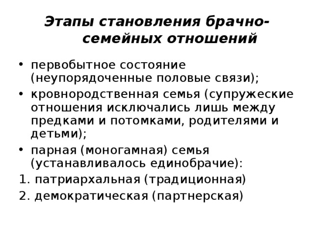 Этапы становления брачно-семейных отношений первобытное состояние (неупорядоченные половые связи); кровнородственная семья (супружеские отношения исключались лишь между предками и потомками, родителями и детьми); парная (моногамная) семья (устанавливалось единобрачие): 1. патриархальная (традиционная) 2. демократическая (партнерская) 