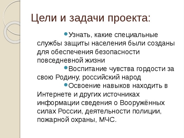 Цели и задачи проекта: Узнать, какие специальные службы защиты населения были созданы для обеспечения безопасности повседневной жизни Воспитание чувства гордости за свою Родину, российский народ Освоение навыков находить в Интернете и других источниках информации сведения о Вооружённых силах России, деятельности полиции, пожарной охраны, МЧС. 