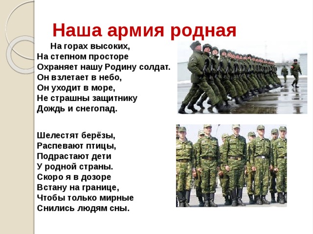 Наша армия родная На горах высоких,  На степном просторе  Охраняет нашу Родину солдат.  Он взлетает в небо,  Он уходит в море,  Не страшны защитнику  Дождь и снегопад.   Шелестят берёзы,  Распевают птицы,  Подрастают дети  У родной страны.  Скоро я в дозоре  Встану на границе,  Чтобы только мирные  Снились людям сны.   