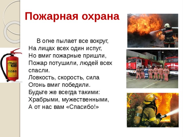 Пожарная охрана В огне пылает все вокруг,  На лицах всех один испуг,  Но вмиг пожарные пришли,  Пожар потушили, людей всех спасли.  Ловкость, скорость, сила  Огонь вмиг победили.  Будьте же всегда такими:  Храбрыми, мужественными,  А от нас вам «Спасибо!» 