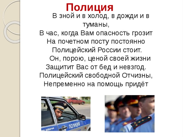 Полиция В зной и в холод, в дожди и в туманы,  В час, когда Вам опасность грозит  На почетном посту постоянно  Полицейский России стоит. Он, порою, ценой своей жизни  Защитит Вас от бед и невзгод.  Полицейский свободной Отчизны,  Непременно на помощь придёт 