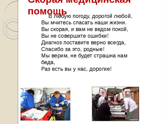 Скорая медицинская помощь В любую погоду, дорогой любой,  Вы мчитесь спасать наши жизни.  Вы скорая, и вам не ведом покой,  Вы не совершите ошибки!  Диагноз поставите верно всегда,  Спасибо за это, родные!  Мы верим, не будет страшна нам беда,  Раз есть вы у нас, дорогие!   