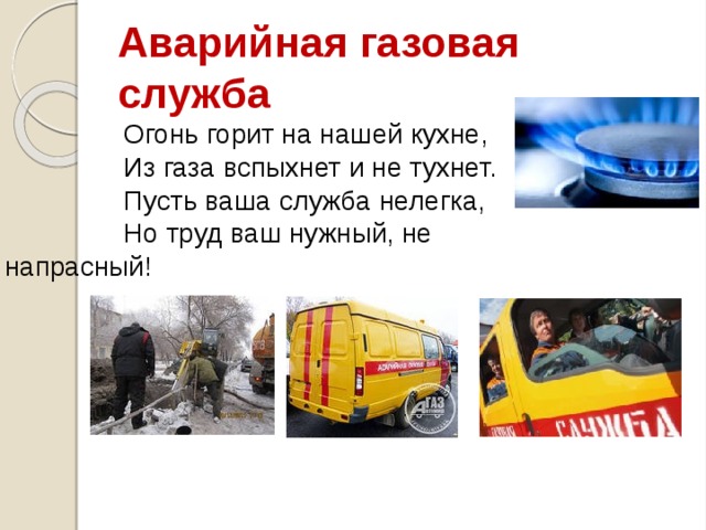 Аварийная газовая служба Огонь горит на нашей кухне, Из газа вспыхнет и не тухнет. Пусть ваша служба нелегка, Но труд ваш нужный, не напрасный! 