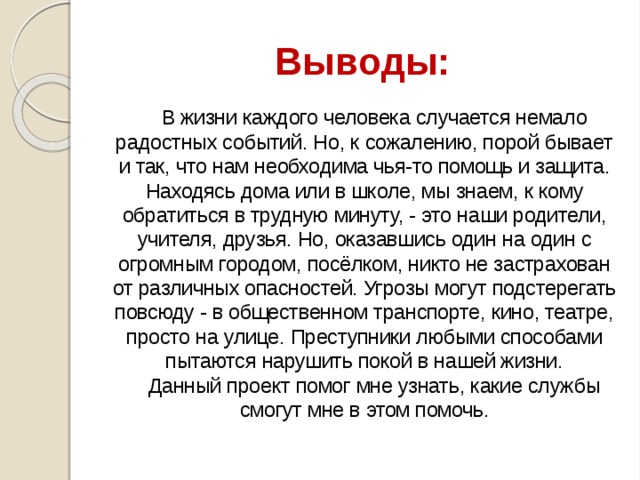 Выводы: В жизни каждого человека случается немало радостных событий. Но, к сожалению, порой бывает и так, что нам необходима чья-то помощь и защита. Находясь дома или в школе, мы знаем, к кому обратиться в трудную минуту, - это наши родители, учителя, друзья. Но, оказавшись один на один с огромным городом, посёлком, никто не застрахован от различных опасностей. Угрозы могут подстерегать повсюду - в общественном транспорте, кино, театре, просто на улице. Преступники любыми способами пытаются нарушить покой в нашей жизни. Данный проект помог мне узнать, какие службы смогут мне в этом помочь. 
