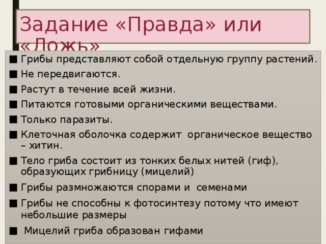 Задание «Правда» или «Ложь» Грибы представляют собой отдельную группу растений. Не передвигаются. Растут в течение всей жизни. Питаются готовыми органическими веществами. Только паразиты. Клеточная оболочка содержит органическое вещество – хитин. Тело гриба состоит из тонких белых нитей (гиф), образующих грибницу (мицелий) Грибы размножаются спорами и семенами Грибы не способны к фотосинтезу потому что имеют небольшие размеры  Мицелий гриба образован  гифами  
