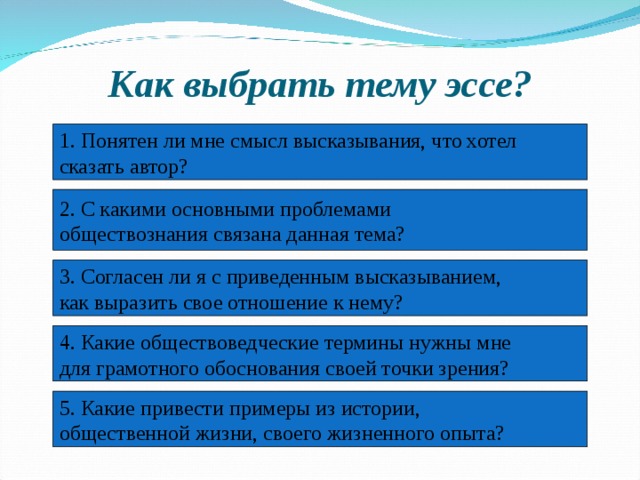 Как выбрать тему эссе? 1. Понятен ли мне смысл высказывания, что хотел сказать автор? 2. С какими основными проблемами обществознания связана данная тема? 3. Согласен ли я с приведенным высказыванием, как выразить свое отношение к нему? 4. Какие обществоведческие термины нужны мне для грамотного обоснования своей точки зрения? 5. Какие привести примеры из истории, общественной жизни, своего жизненного опыта? 