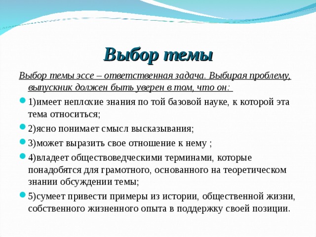 Выбор темы Выбор темы эссе – ответственная задача. Выбирая проблему, выпускник должен быть уверен в том, что он:  1)имеет неплохие знания по той базовой науке, к которой эта тема относиться; 2)ясно понимает смысл высказывания; 3)может выразить свое отношение к нему ; 4)владеет обществоведческими терминами, которые понадобятся для грамотного, основанного на теоретическом знании обсуждении темы; 5)сумеет привести примеры из истории, общественной жизни, собственного жизненного опыта в поддержку своей позиции.  