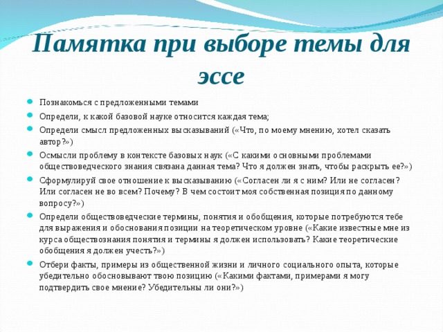 Памятка при выборе темы для эссе Познакомься с предложенными темами Определи, к какой базовой науке относится каждая тема; Определи смысл предложенных высказываний («Что, по моему мнению, хотел сказать автор?») Осмысли проблему в контексте базовых наук («С какими основными проблемами обществоведческого знания связана данная тема? Что я должен знать, чтобы раскрыть ее?») Сформулируй свое отношение к высказыванию («Согласен ли я с ним? Или не согласен? Или согласен не во всем? Почему? В чем состоит моя собственная позиция по данному вопросу?») Определи обществоведческие термины, понятия и обобщения, которые потребуются тебе для выражения и обоснования позиции на теоретическом уровне («Какие известные мне из курса обществознания понятия и термины я должен использовать? Какие теоретические обобщения я должен учесть?») Отбери факты, примеры из общественной жизни и личного социального опыта, которые убедительно обосновывают твою позицию («Какими фактами, примерами я могу подтвердить свое мнение? Убедительны ли они?»)  