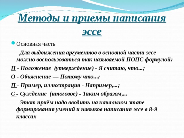 Методы и приемы написания эссе Основная часть  Для выдвижения аргументов в основной части эссе можно воспользоваться так называемой ПОПC формулой: П - Положение (утверждение) - Я считаю, что...; О - Объяснение — Потому что...; П - Пример, иллюстрация - Например,...; С - Суждение (итоговое) - Таким образом,...  Этот приём надо вводить на начальном этапе формирования умений и навыков написания эссе в 8-9 классах  