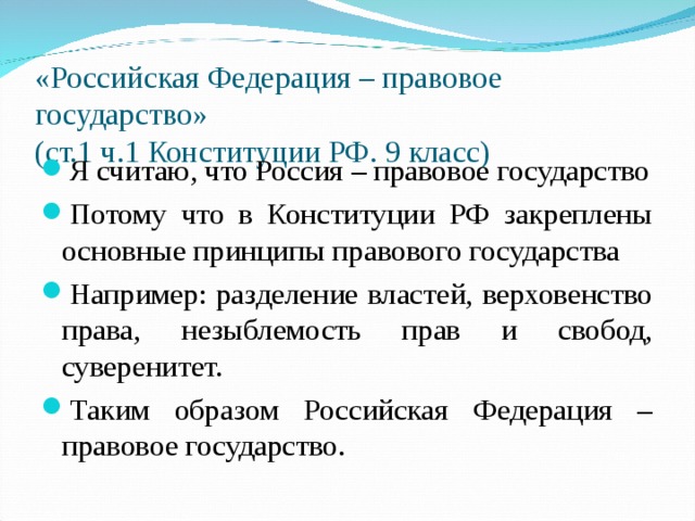 «Российская Федерация – правовое государство»  (ст.1 ч.1 Конституции РФ. 9 класс) Я считаю, что Россия – правовое государство Потому что в Конституции РФ закреплены основные принципы правового государства Например: разделение властей, верховенство права, незыблемость прав и свобод, суверенитет. Таким образом Российская Федерация –правовое государство.  