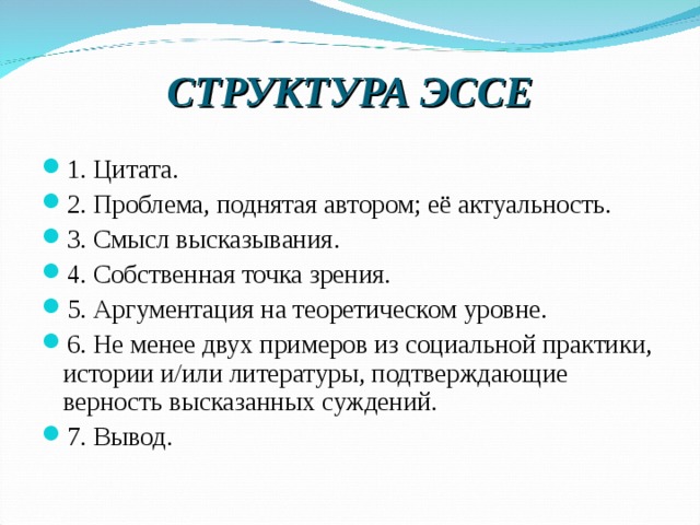 СТРУКТУРА ЭССЕ 1. Цитата.  2. Проблема, поднятая автором; её актуальность.  3. Смысл высказывания.  4. Собственная точка зрения.  5. Аргументация на теоретическом уровне.  6. Не менее двух примеров из социальной практики, истории и/или литературы, подтверждающие верность высказанных суждений.  7. Вывод.  