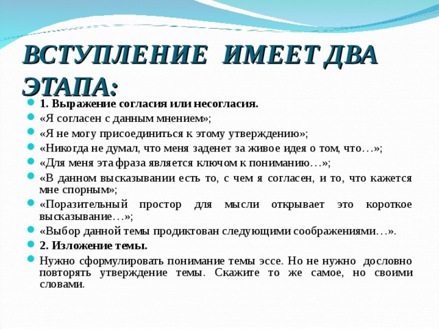 ВСТУПЛЕНИЕ ИМЕЕТ ДВА ЭТАПА: 1. Выражение согласия или несогласия. «Я согласен с данным мнением»; «Я не могу присоединиться к этому утверждению»; «Никогда не думал, что меня заденет за живое идея о том, что…»; «Для меня эта фраза является ключом к пониманию…»; «В данном высказывании есть то, с чем я согласен, и то, что кажется мне спорным»; «Поразительный простор для мысли открывает это короткое высказывание…»; «Выбор данной темы продиктован следующими соображениями…». 2. Изложение темы. Нужно сформулировать понимание темы эссе. Но не нужно дословно повторять утверждение темы. Скажите то же самое, но своими словами.  