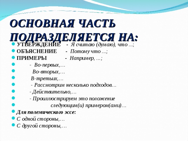 ОСНОВНАЯ ЧАСТЬ ПОДРАЗДЕЛЯЕТСЯ НА: УТВЕРЖДЕНИЕ - Я считаю (думаю), что ...; ОБЪЯСНЕНИЕ - Потому что ...; ПРИМЕРЫ - Например, ...;      - Во-первых,…      Во-вторых,…      В-третьих,…    - Рассмотрим несколько подходов…   - Действительно,…   - Проиллюстрируем это положение  следующим(и) примером(ами)… Для полемического эссе: С одной стороны,… С другой стороны,…  