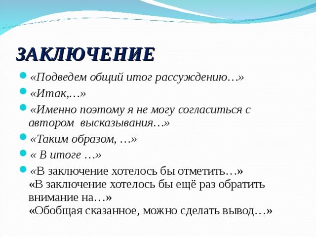 ЗАКЛЮЧЕНИЕ «Подведем общий итог рассуждению…» «Итак,…» «Именно поэтому я не могу согласиться с автором высказывания…» «Таким образом, …» « В итоге …» « В заключение хотелось бы отметить…»  «В заключение хотелось бы ещё раз обратить внимание на…»  «Обобщая сказанное, можно сделать вывод…»  