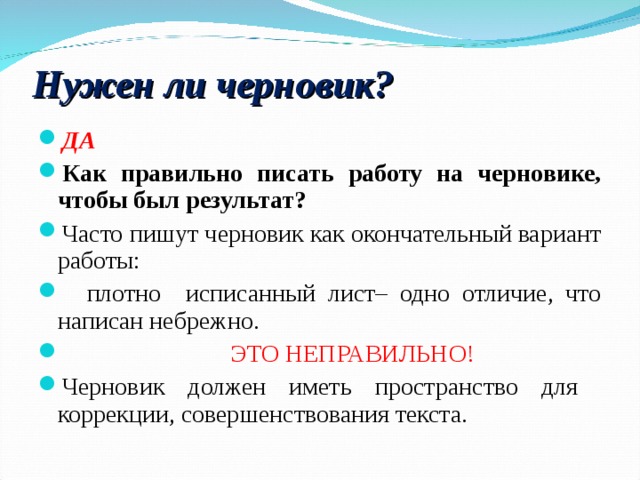 Нужен ли черновик? ДА Как правильно писать работу на черновике, чтобы был результат? Часто пишут черновик как окончательный вариант работы:  плотно исписанный лист– одно отличие, что написан небрежно.    ЭТО НЕПРАВИЛЬНО! Черновик должен иметь пространство для коррекции, совершенствования текста. 