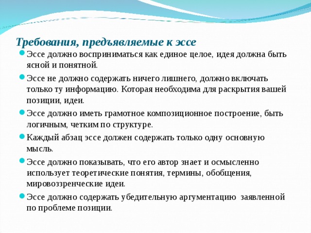 Требования, предъявляемые к эссе   Эссе должно восприниматься как единое целое, идея должна быть ясной и понятной. Эссе не должно содержать ничего лишнего, должно включать только ту информацию. Которая необходима для раскрытия вашей позиции, идеи. Эссе должно иметь грамотное композиционное построение, быть логичным, четким по структуре. Каждый абзац эссе должен содержать только одну основную мысль. Эссе должно показывать, что его автор знает и осмысленно использует теоретические понятия, термины, обобщения, мировоззренческие идеи. Эссе должно содержать убедительную аргументацию заявленной по проблеме позиции.   