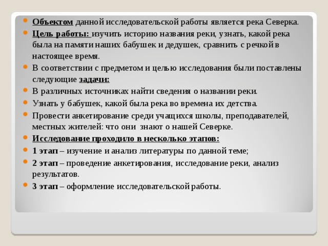 Объектом данной исследовательской работы является река Северка. Цель работы: изучить историю названия реки, узнать, какой река была на памяти наших бабушек и дедушек, сравнить с речкой в настоящее время. В соответствии с предметом и целью исследования были поставлены следующие задачи: В различных источниках найти сведения о названии реки. Узнать у бабушек, какой была река во времена их детства. Провести анкетирование среди учащихся школы, преподавателей, местных жителей: что они знают о нашей Северке. Исследование проходило в несколько этапов: 1 этап – изучение и анализ литературы по данной теме; 2 этап – проведение анкетирования, исследование реки, анализ результатов. 3 этап – оформление исследовательской работы. 