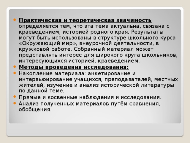  Практическая и теоретическая значимость  определяется тем, что эта тема актуальна, связана с краеведением, историей родного края. Результаты могут быть использованы в структуре школьного курса «Окружающий мир», внеурочной деятельности, в кружковой работе. Собранный материал может представлять интерес для широкого круга школьников, интересующихся историей, краеведением. Методы проведения исследования: Накопление материала: анкетирование и интервьюирование учащихся, преподавателей, местных жителей, изучение и анализ исторической литературы по данной теме. Прямые и косвенные наблюдения и исследования. Анализ полученных материалов путём сравнения, обобщения.   
