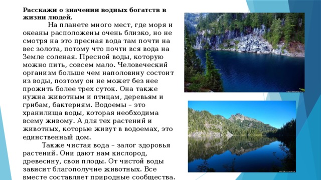Расскажи о значении водных богатств в жизни людей.  На планете много мест, где моря и океаны расположены очень близко, но не смотря на это пресная вода там почти на вес золота, потому что почти вся вода на Земле соленая. Пресной воды, которую можно пить, совсем мало. Человеческий организм больше чем наполовину состоит из воды, поэтому он не может без нее прожить более трех суток. Она также нужна животным и птицам, деревьям и грибам, бактериям. Водоемы – это хранилища воды, которая необходима всему живому. А для тех растений и животных, которые живут в водоемах, это единственный дом.  Также чистая вода – залог здоровья растений. Они дают нам кислород, древесину, свои плоды. От чистой воды зависит благополучие животных. Все вместе составляет природные сообщества. 
